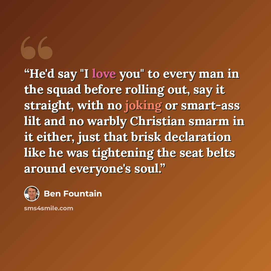 “He'd say "I love you" to every man in the squad before rolling out, say it straight, with no joking or smart-ass lilt and no warbly Christian smarm in it either, just that brisk declaration like he was tightening the seat belts around everyone's soul.” quote by Ben Fountain