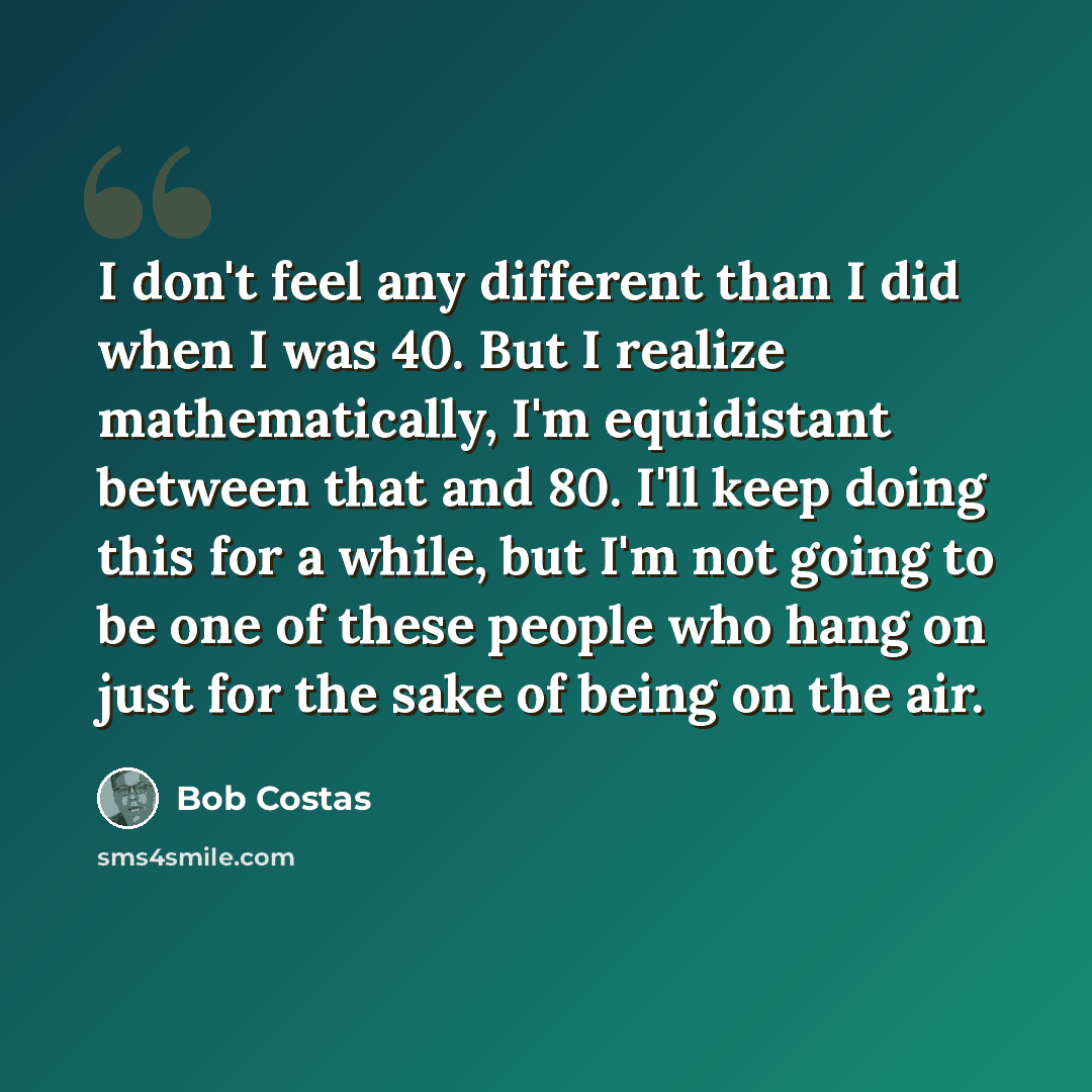 “I don't feel any different than I did when I was 40. But I realize mathematically, I'm equidistant between that and 80. I'll keep doing this for a while, but I'm not going to be one of these people who hang on just for the sake of being on the air.” quote by Bob Costas