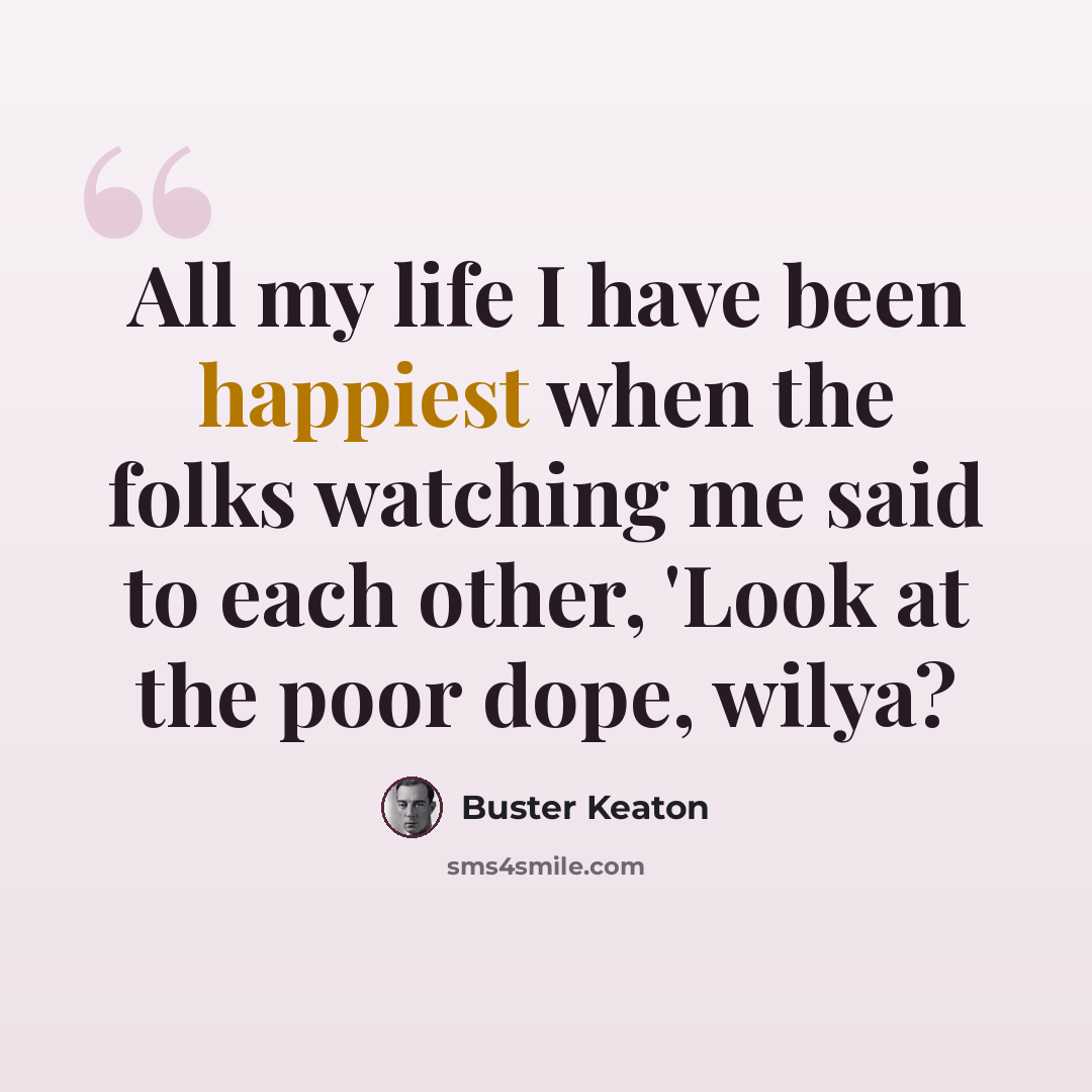 “All my life I have been happiest when the folks watching me said to each other, 'Look at the poor dope, wilya?” quote by Buster Keaton