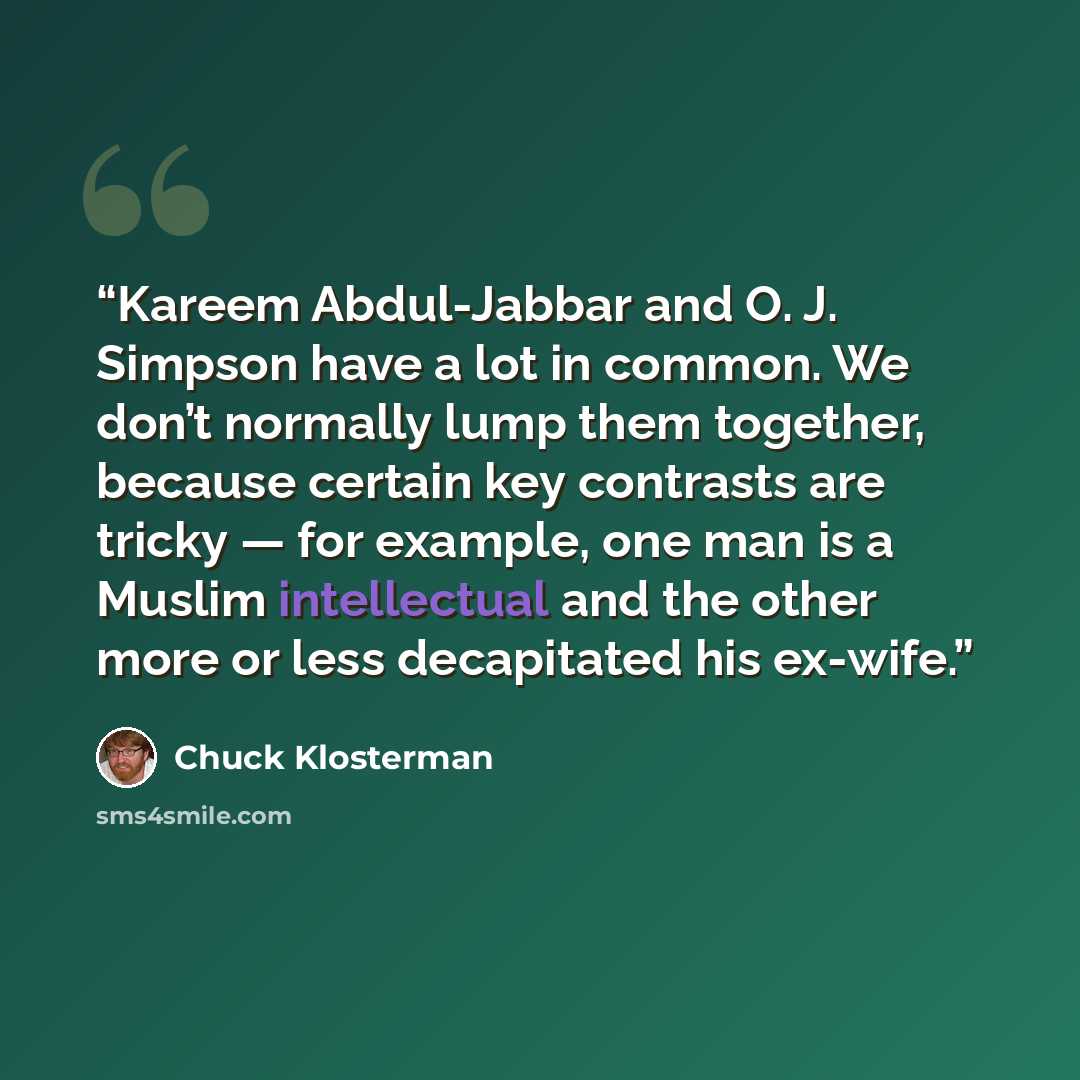 “Kareem Abdul-Jabbar and O. J. Simpson have a lot in common. We don’t normally lump them together, because certain key contrasts are tricky — for example, one man is a Muslim intellectual and the other more or less decapitated his ex-wife.” quote by Chuck Klosterman