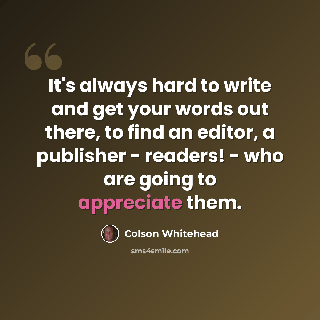“It's always hard to write and get your words out there, to find an editor, a publisher - readers! - who are going to appreciate them.” quote by Colson Whitehead