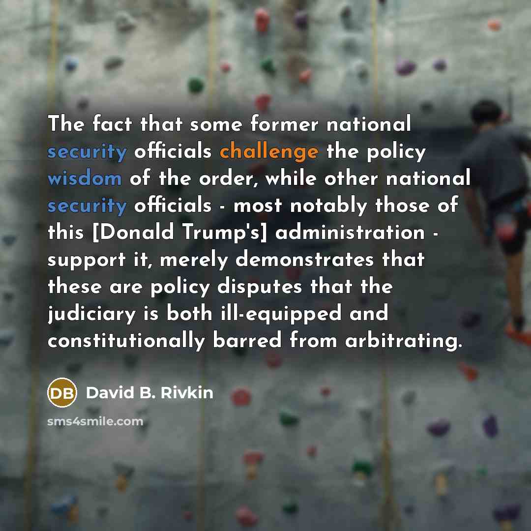 “The fact that some former national security officials challenge the policy wisdom of the order, while other national security officials - most notably those of this [Donald Trump's] administration - support it, merely demonstrates that these are policy disputes that the judiciary is both…” quote by David B. Rivkin