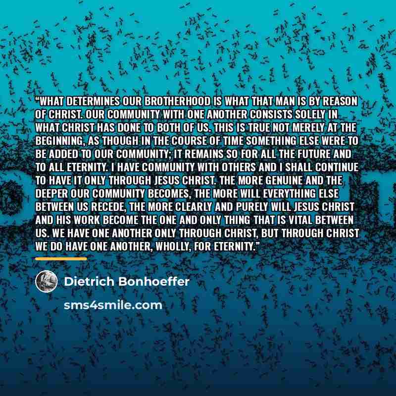 “What determines our brotherhood is what that man is by reason of Christ. Our community with one another consists solely in what Christ has done to both of us. This is true not merely at the beginning, as though in the course of time something else were to be added to our community; it remains so…” quote by Dietrich Bonhoeffer