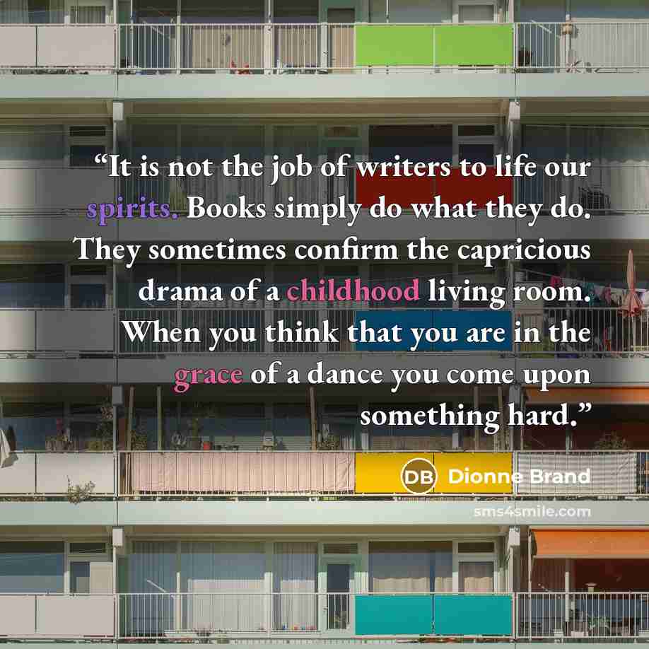 “It is not the job of writers to life our spirits. Books simply do what they do. They sometimes confirm the capricious drama of a childhood living room. When you think that you are in the grace of a dance you come upon something hard.” quote by Dionne Brand