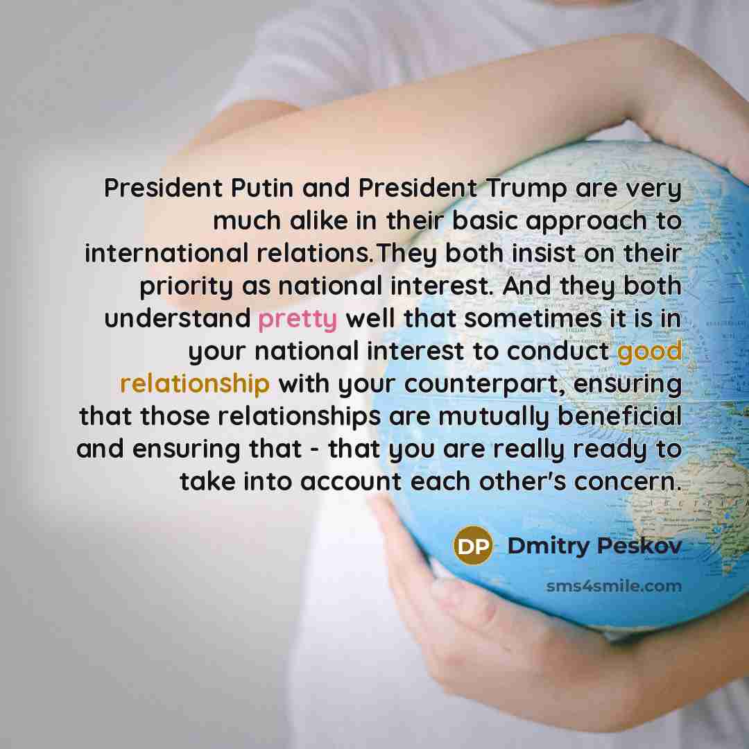 “President Putin and President Trump are very much alike in their basic approach to international relations.They both insist on their priority as national interest. And they both understand pretty well that sometimes it is in your national interest to conduct good relationship with your…” quote by Dmitry Peskov