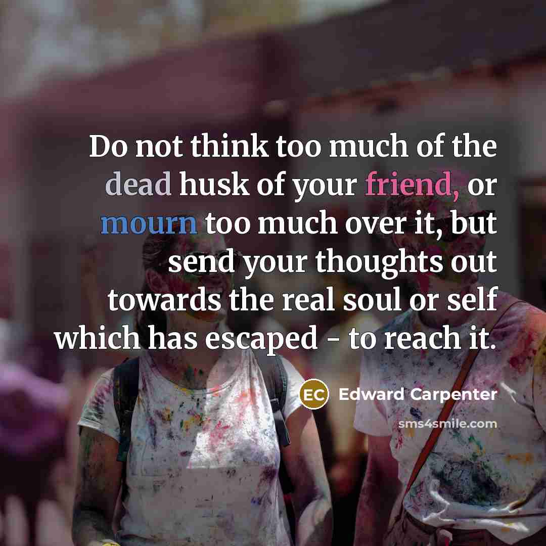 “Do not think too much of the dead husk of your friend, or mourn too much over it, but send your thoughts out towards the real soul or self which has escaped - to reach it.” quote by Edward Carpenter