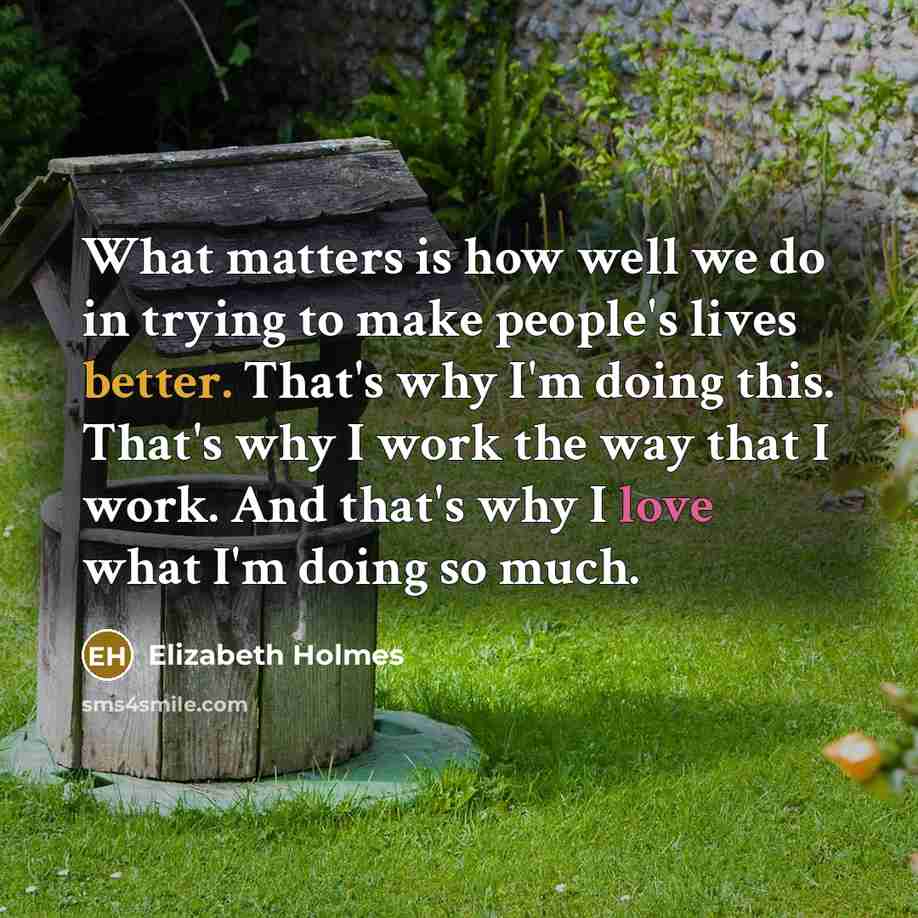 “What matters is how well we do in trying to make people's lives better. That's why I'm doing this. That's why I work the way that I work. And that's why I love what I'm doing so much.” quote by Elizabeth Holmes