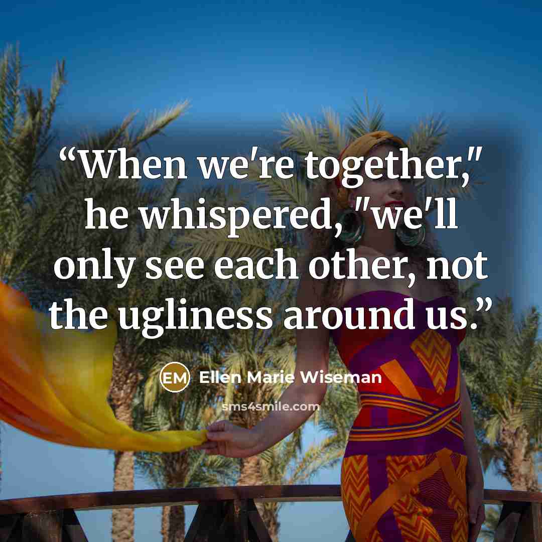 “When we're together," he whispered, "we'll only see each other, not the ugliness around us.” quote by Ellen Marie Wiseman