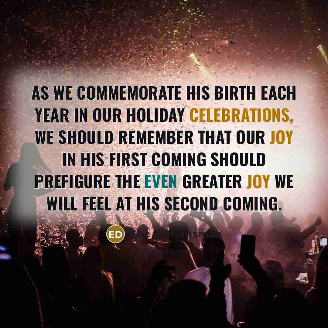 “As we commemorate his birth each year in our holiday celebrations, we should remember that our joy in his first coming should prefigure the even greater joy we will feel at his Second Coming.” quote by Eric D. Huntsman