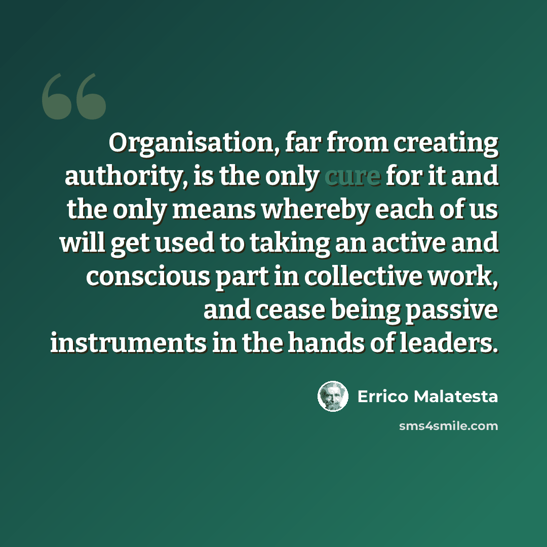 “Organisation, far from creating authority, is the only cure for it and the only means whereby each of us will get used to taking an active and conscious part in collective work, and cease being passive instruments in the hands of leaders.” quote by Errico Malatesta