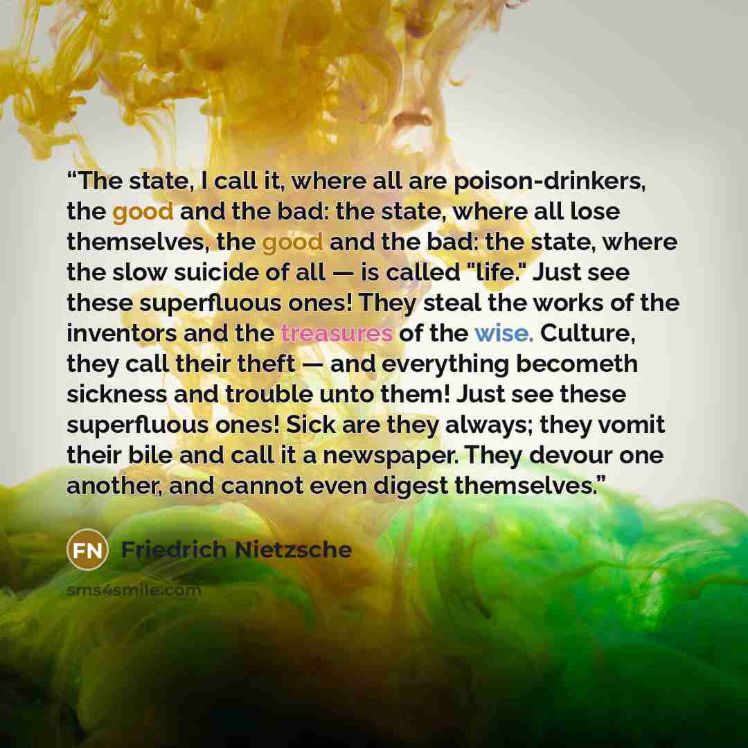 “The state, I call it, where all are poison-drinkers, the good and the bad: the state, where all lose themselves, the good and the bad: the state, where the slow suicide of all — is called "life." Just see these superfluous ones! They steal the works of the inventors and the treasures of the wise…” quote by Friedrich Nietzsche
