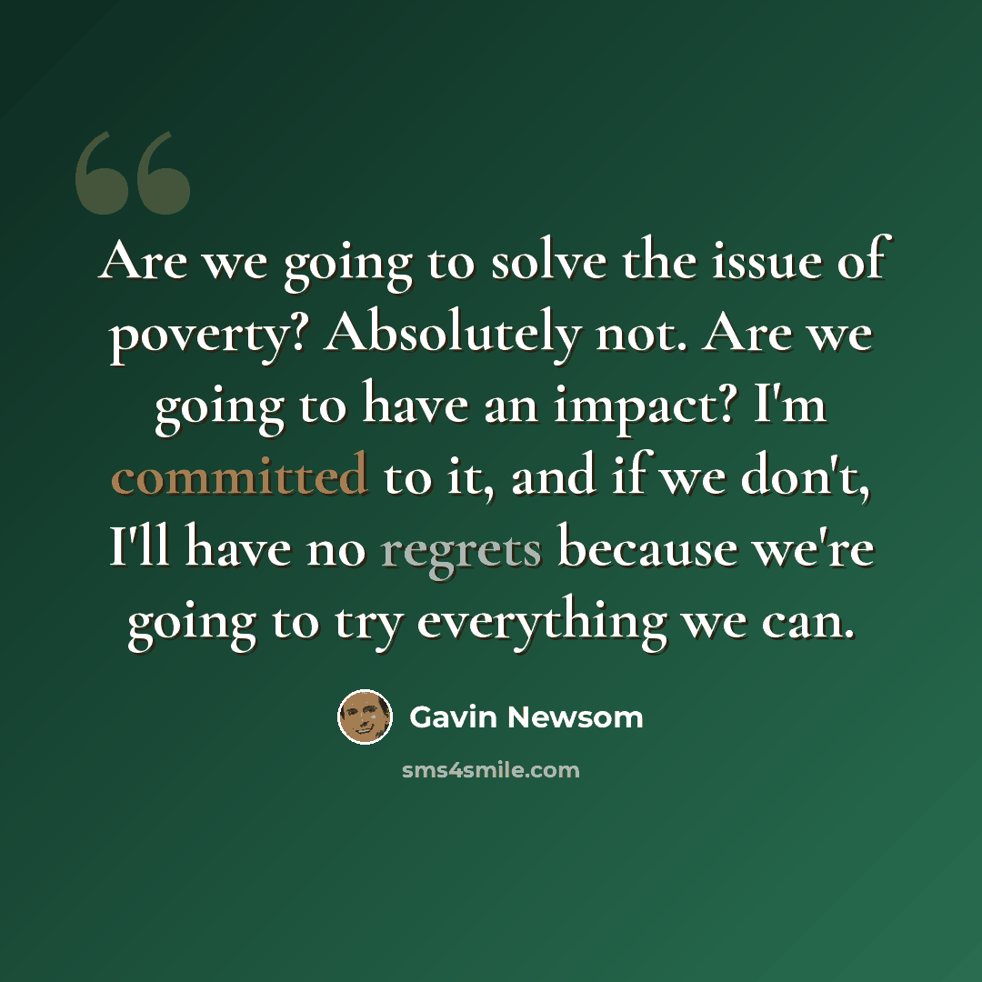 “Are we going to solve the issue of poverty? Absolutely not. Are we going to have an impact? I'm committed to it, and if we don't, I'll have no regrets because we're going to try everything we can.” quote by Gavin Newsom