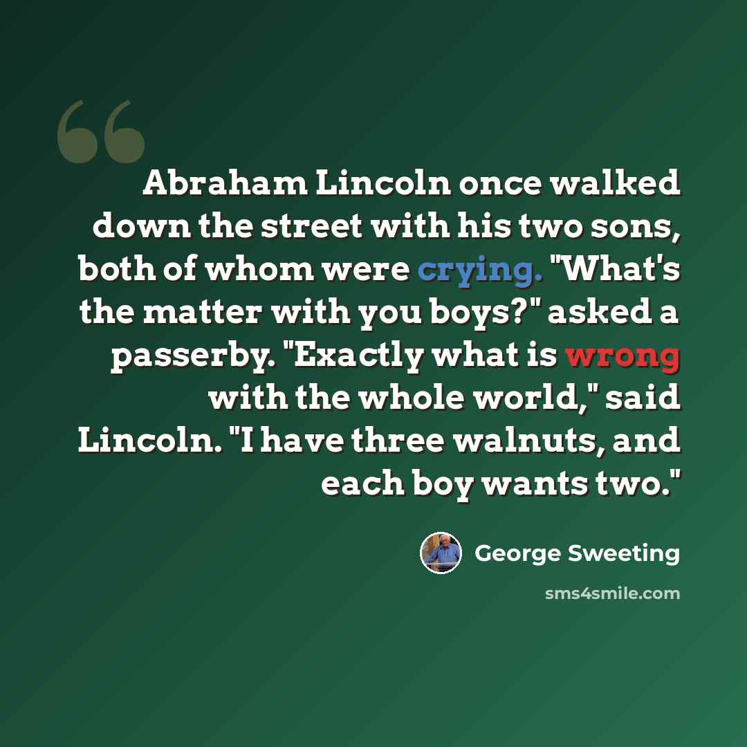 “Abraham Lincoln once walked down the street with his two sons, both of whom were crying. "What's the matter with you boys?" asked a passerby. "Exactly what is wrong with the whole world," said Lincoln. "I have three walnuts, and each boy wants two."” quote by George Sweeting