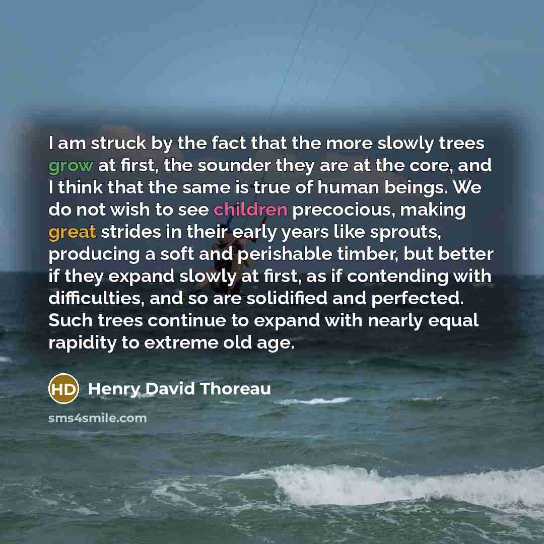 “I am struck by the fact that the more slowly trees grow at first, the sounder they are at the core, and I think that the same is true of human beings. We do not wish to see children precocious, making great strides in their early years like sprouts, producing a soft and perishable timber, but…” quote by Henry David Thoreau