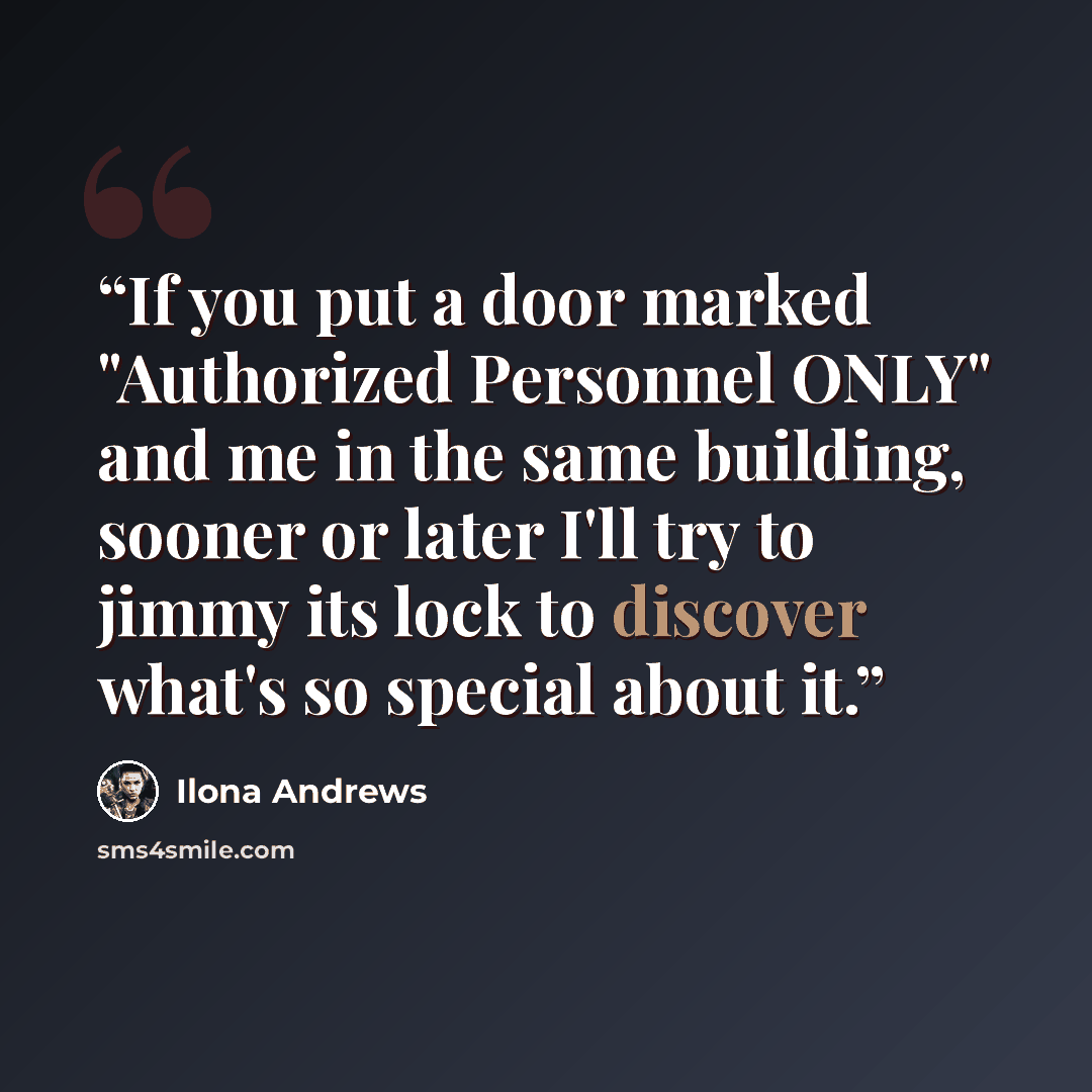 “If you put a door marked "Authorized Personnel ONLY" and me in the same building, sooner or later I'll try to jimmy its lock to discover what's so special about it.” quote by Ilona Andrews