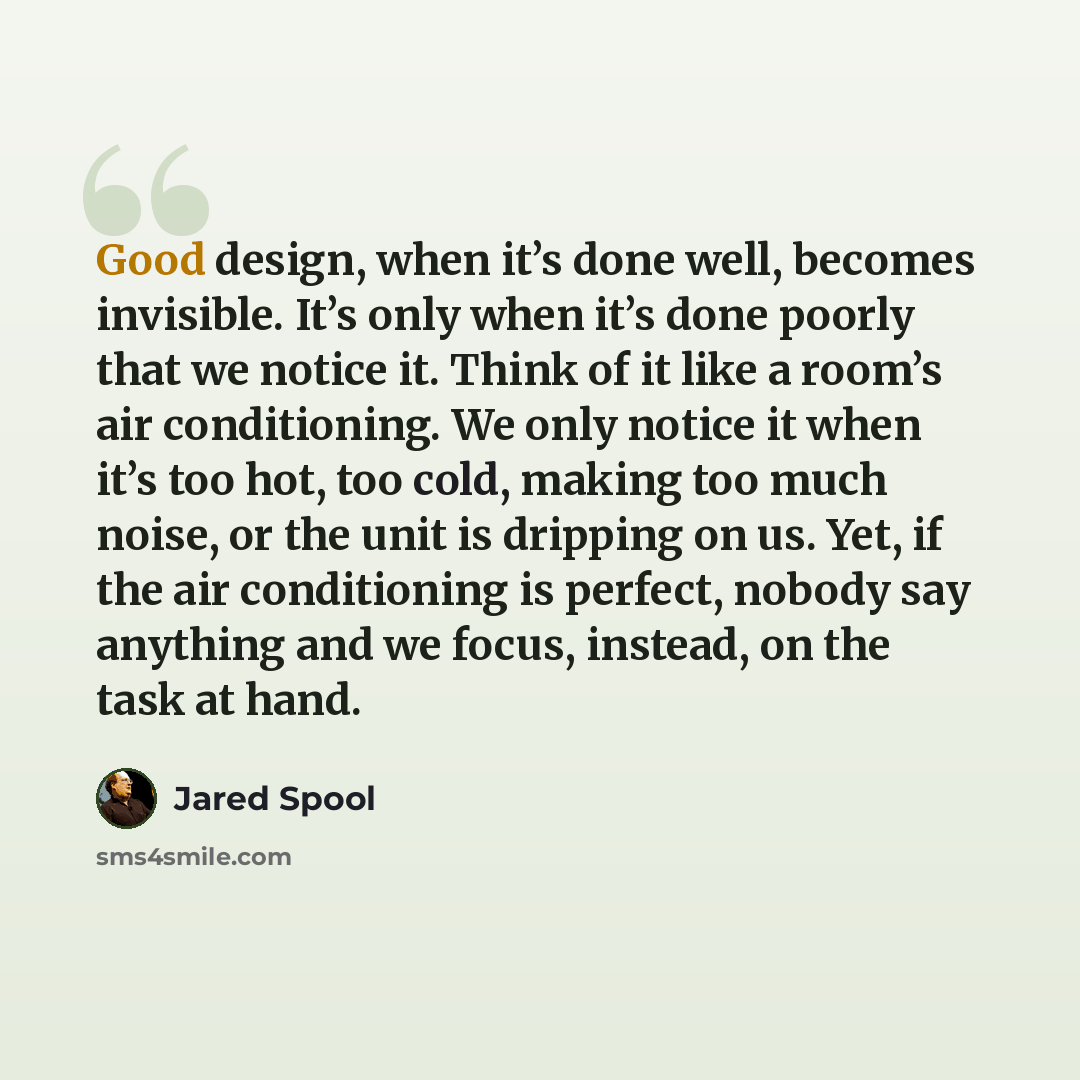 “Good design, when it’s done well, becomes invisible. It’s only when it’s done poorly that we notice it. Think of it like a room’s air conditioning. We only notice it when it’s too hot, too cold, making too much noise, or the unit is dripping on us. Yet, if the air conditioning is perfect, nobody…” quote by Jared Spool