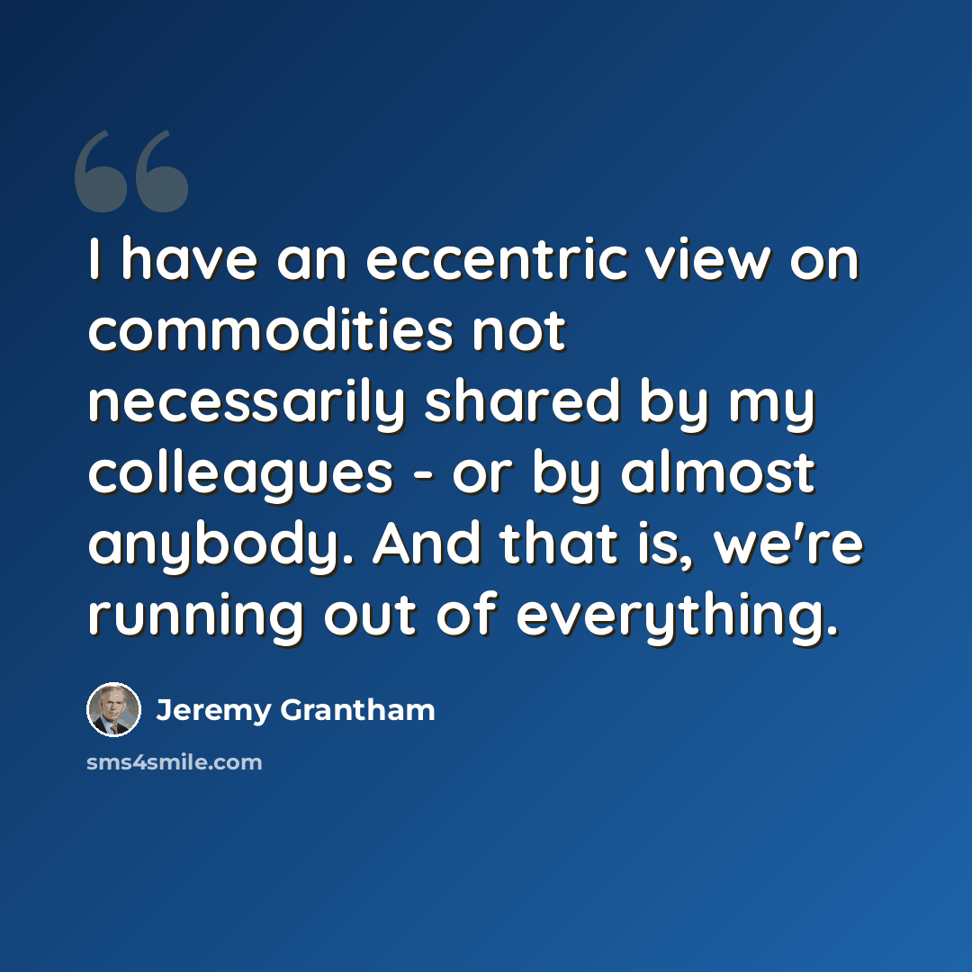“I have an eccentric view on commodities not necessarily shared by my colleagues - or by almost anybody. And that is, we're running out of everything.” quote by Jeremy Grantham