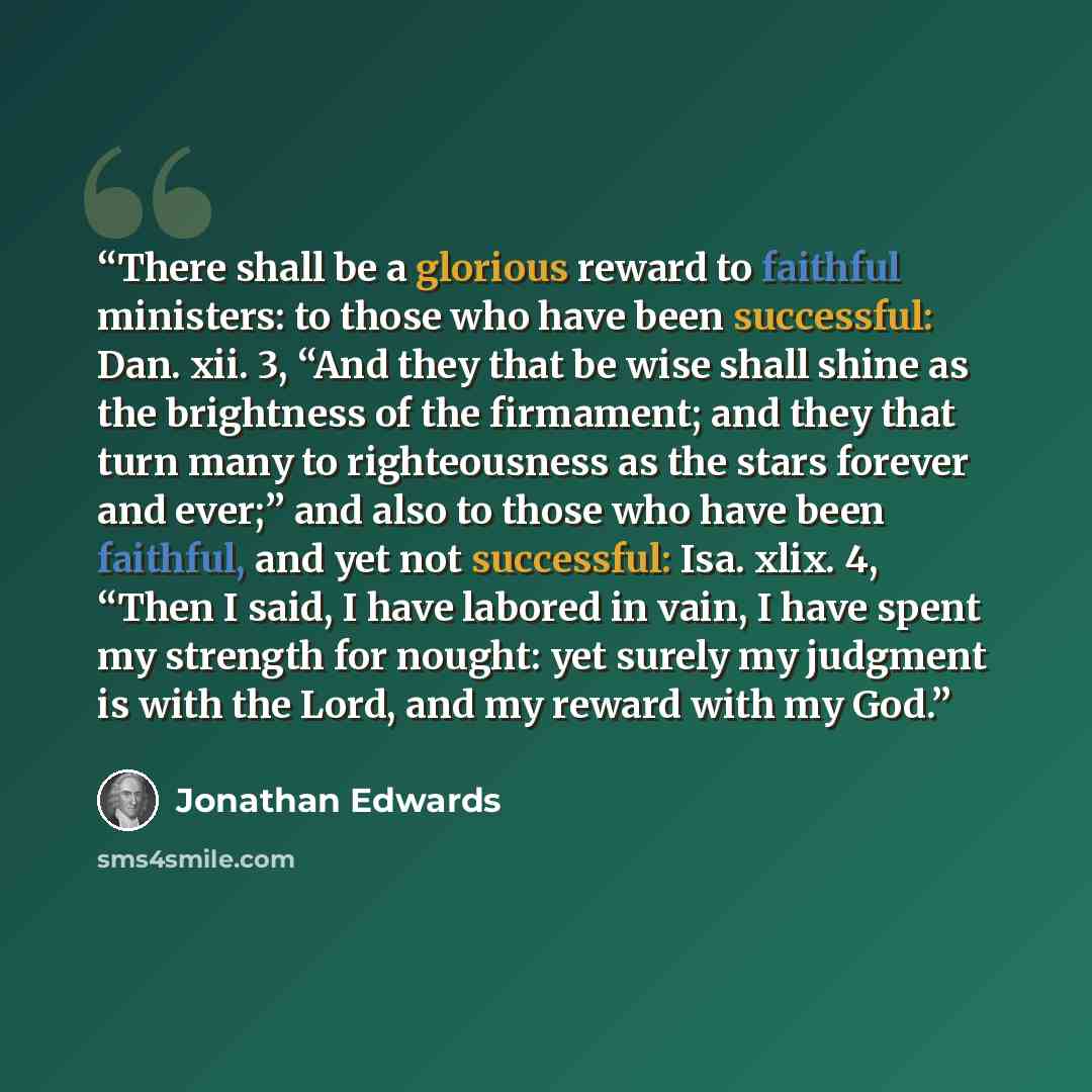 “There shall be a glorious reward to faithful ministers: to those who have been successful: Dan. xii. 3, “And they that be wise shall shine as the brightness of the firmament; and they that turn many to righteousness as the stars forever and ever;” and also to those who have been faithful, and yet…” quote by Jonathan Edwards