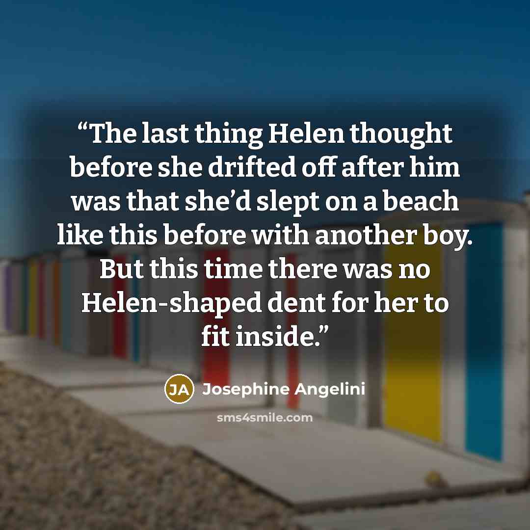 “The last thing Helen thought before she drifted off after him was that she’d slept on a beach like this before with another boy. But this time there was no Helen-shaped dent for her to fit inside.” quote by Josephine Angelini