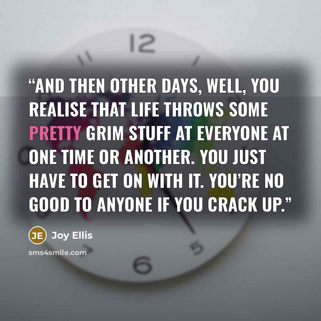 “And then other days, well, you realise that life throws some pretty grim stuff at everyone at one time or another. You just have to get on with it. You’re no good to anyone if you crack up.” quote by Joy Ellis
