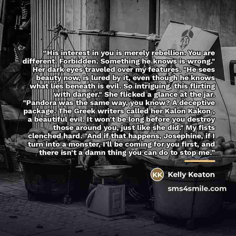 “His interest in you is merely rebellion. You are different. Forbidden. Something he knows is wrong." Her dark eyes traveled over my features. "He sees beauty now, is lured by it, even though he knows what lies beneath is evil. So intriguing, this flirting with danger." She flicked a glance at the…” quote by Kelly Keaton