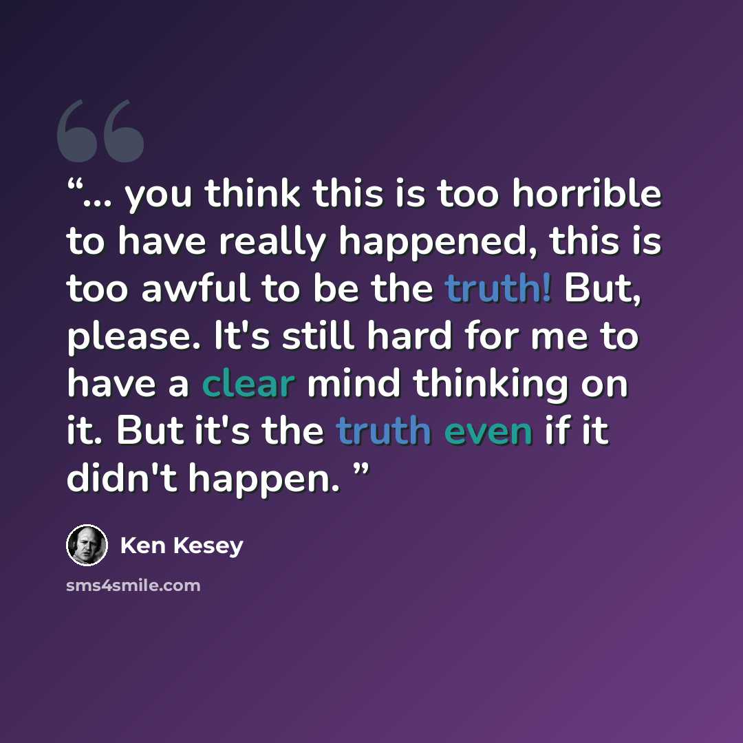 “... you think this is too horrible to have really happened, this is too awful to be the truth! But, please. It's still hard for me to have a clear mind thinking on it. But it's the truth even if it didn't happen.” quote by Ken Kesey