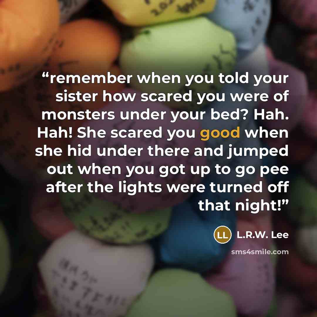“remember when you told your sister how scared you were of monsters under your bed? Hah. Hah! She scared you good when she hid under there and jumped out when you got up to go pee after the lights were turned off that night!” quote by L.R.W. Lee