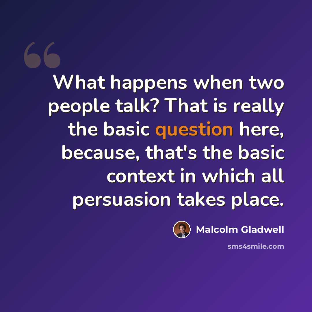 “What happens when two people talk? That is really the basic question here, because, that's the basic context in which all persuasion takes place.” quote by Malcolm Gladwell