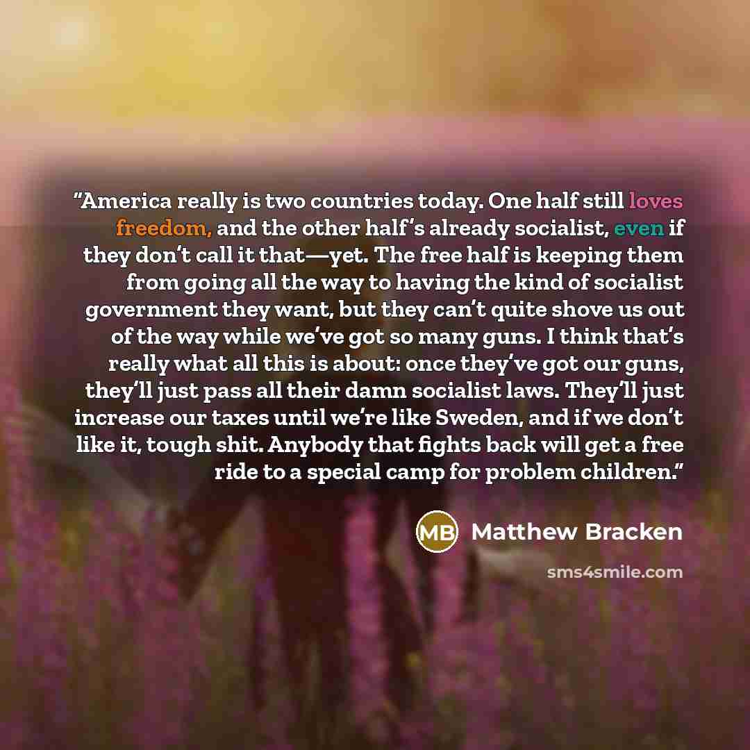 “America really is two countries today. One half still loves freedom, and the other half’s already socialist, even if they don’t call it that—yet. The free half is keeping them from going all the way to having the kind of socialist government they want, but they can’t quite shove us out of the way…” quote by Matthew Bracken