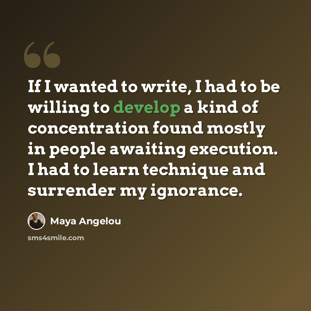 “If I wanted to write, I had to be willing to develop a kind of concentration found mostly in people awaiting execution. I had to learn technique and surrender my ignorance.” quote by Maya Angelou