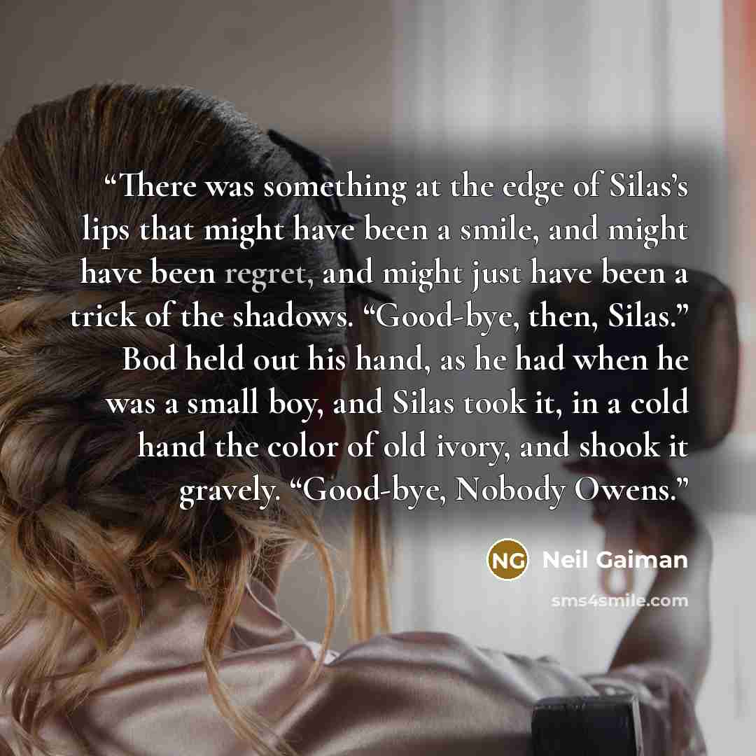 “There was something at the edge of Silas’s lips that might have been a smile, and might have been regret, and might just have been a trick of the shadows. “Good-bye, then, Silas.” Bod held out his hand, as he had when he was a small boy, and Silas took it, in a cold hand the color of old ivory…” quote by Neil Gaiman
