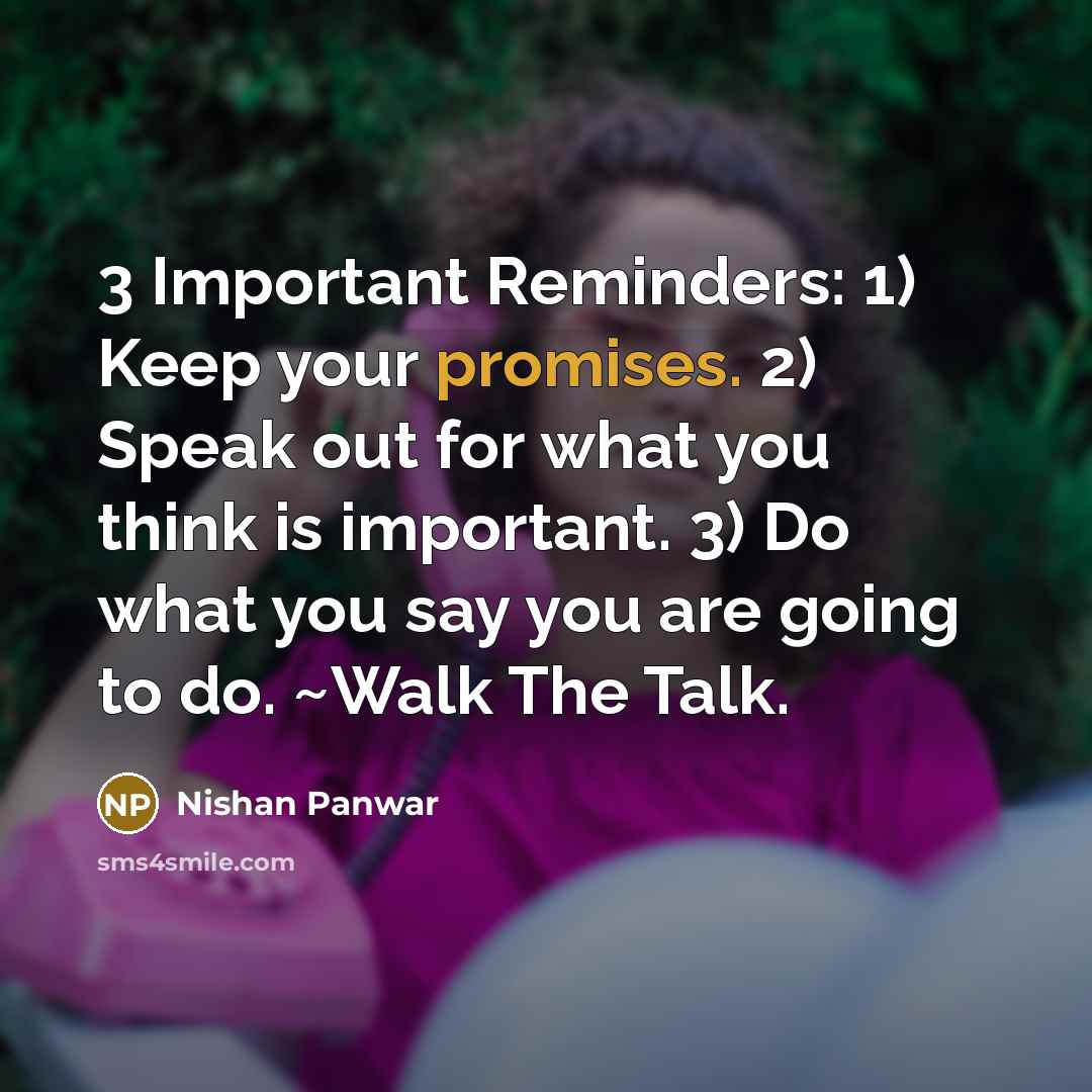 “3 Important Reminders: 1) Keep your promises. 2) Speak out for what you think is important. 3) Do what you say you are going to do. ~Walk The Talk.” quote by Nishan Panwar