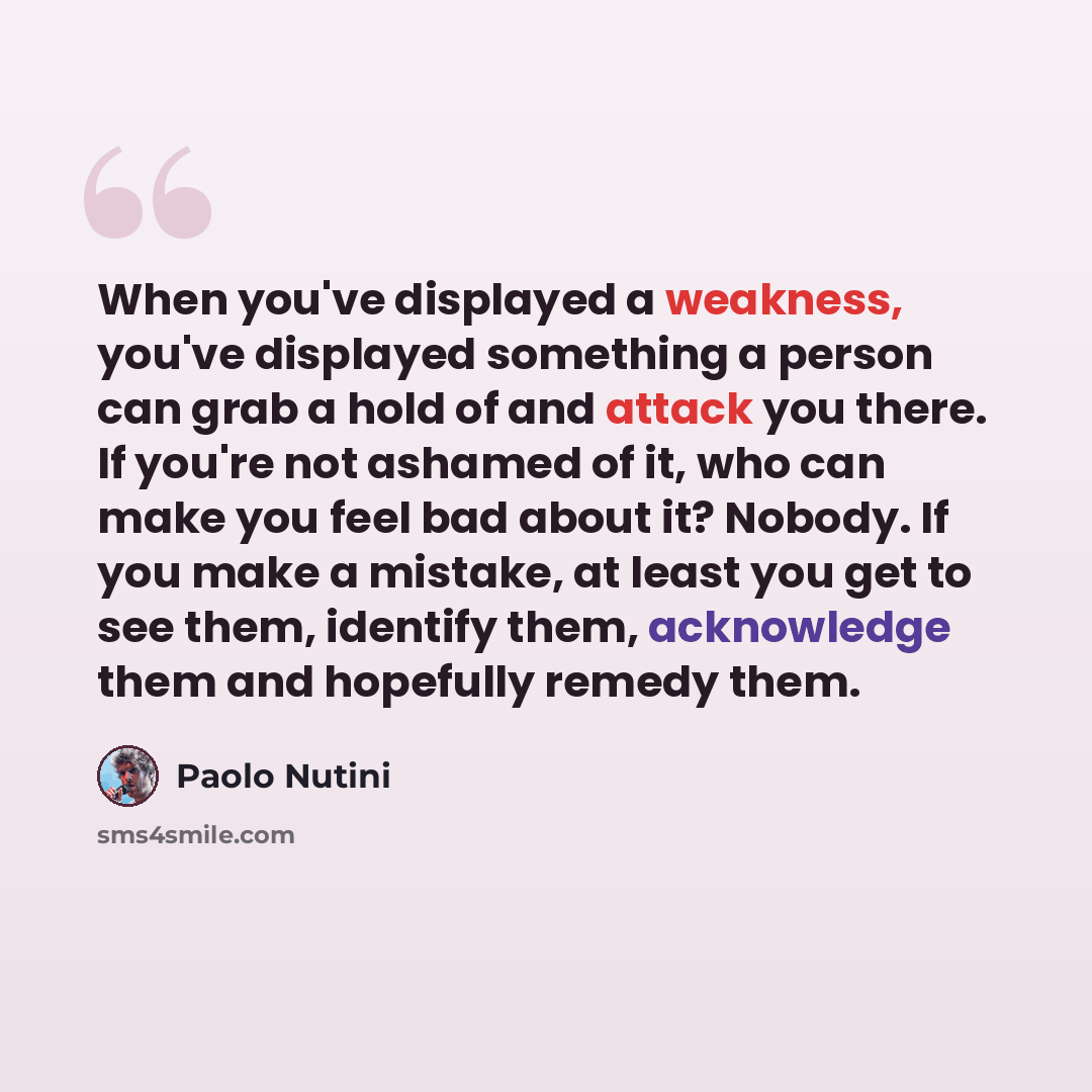 “When you've displayed a weakness, you've displayed something a person can grab a hold of and attack you there. If you're not ashamed of it, who can make you feel bad about it? Nobody. If you make a mistake, at least you get to see them, identify them, acknowledge them and hopefully remedy them.” quote by Paolo Nutini
