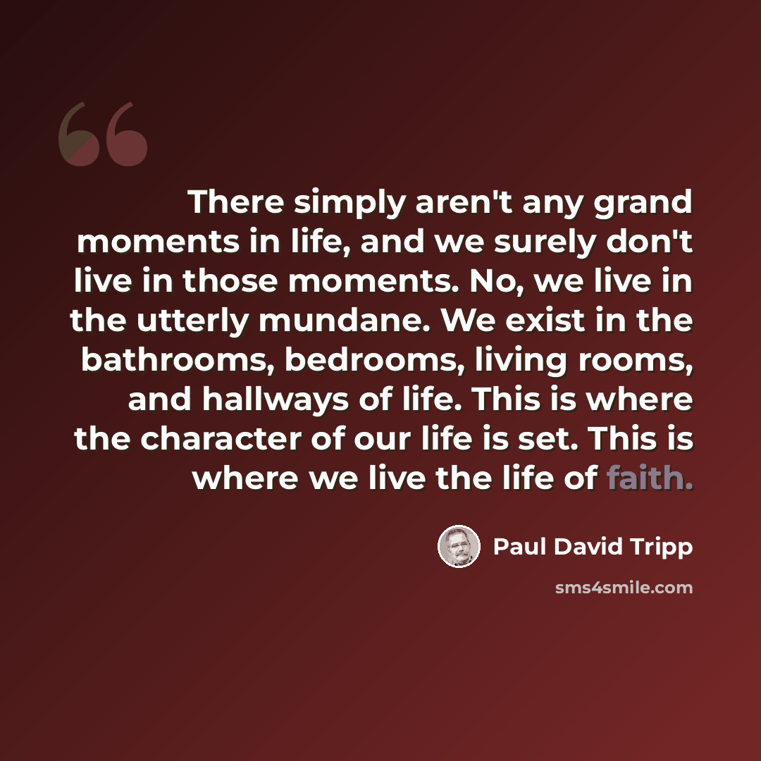 “There simply aren't any grand moments in life, and we surely don't live in those moments. No, we live in the utterly mundane. We exist in the bathrooms, bedrooms, living rooms, and hallways of life. This is where the character of our life is set. This is where we live the life of faith.” quote by Paul David Tripp