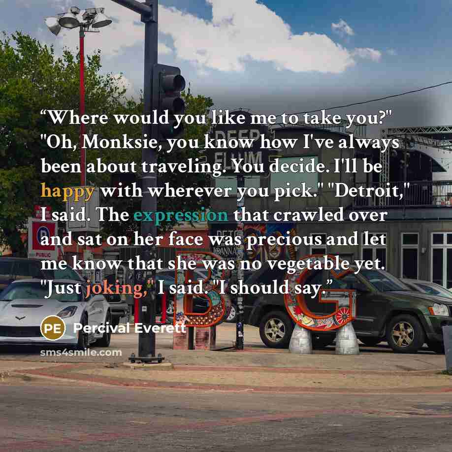 “Where would you like me to take you?" "Oh, Monksie, you know how I've always been about traveling. You decide. I'll be happy with wherever you pick." "Detroit," I said. The expression that crawled over and sat on her face was precious and let me know that she was no vegetable yet. "Just joking," I…” quote by Percival Everett