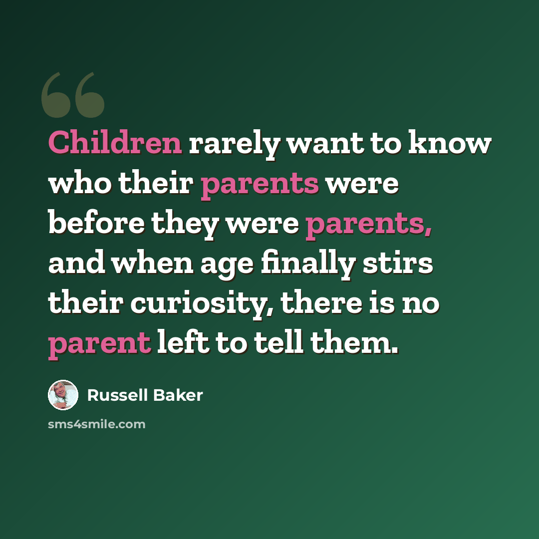 “Children rarely want to know who their parents were before they were parents, and when age finally stirs their curiosity, there is no parent left to tell them.” quote by Russell Baker