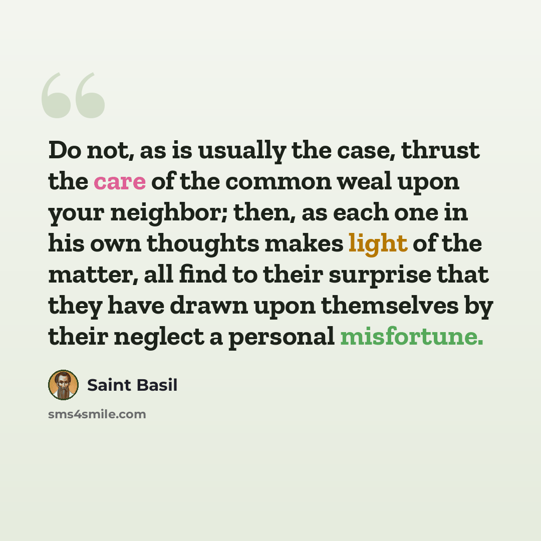 “Do not, as is usually the case, thrust the care of the common weal upon your neighbor; then, as each one in his own thoughts makes light of the matter, all find to their surprise that they have drawn upon themselves by their neglect a personal misfortune.” quote by Saint Basil