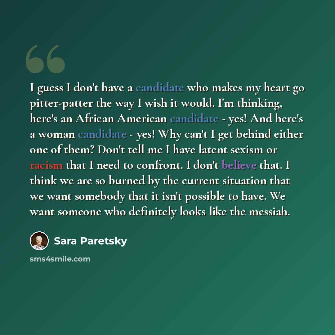 “I guess I don't have a candidate who makes my heart go pitter-patter the way I wish it would. I'm thinking, here's an African American candidate - yes! And here's a woman candidate - yes! Why can't I get behind either one of them? Don't tell me I have latent sexism or racism that I need to…” quote by Sara Paretsky