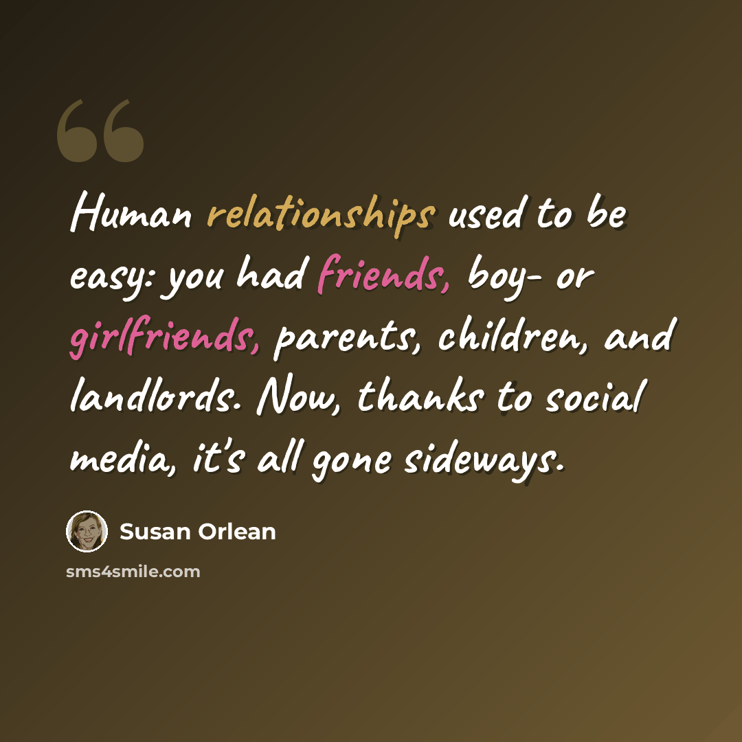 “Human relationships used to be easy: you had friends, boy- or girlfriends, parents, children, and landlords. Now, thanks to social media, it's all gone sideways.” quote by Susan Orlean