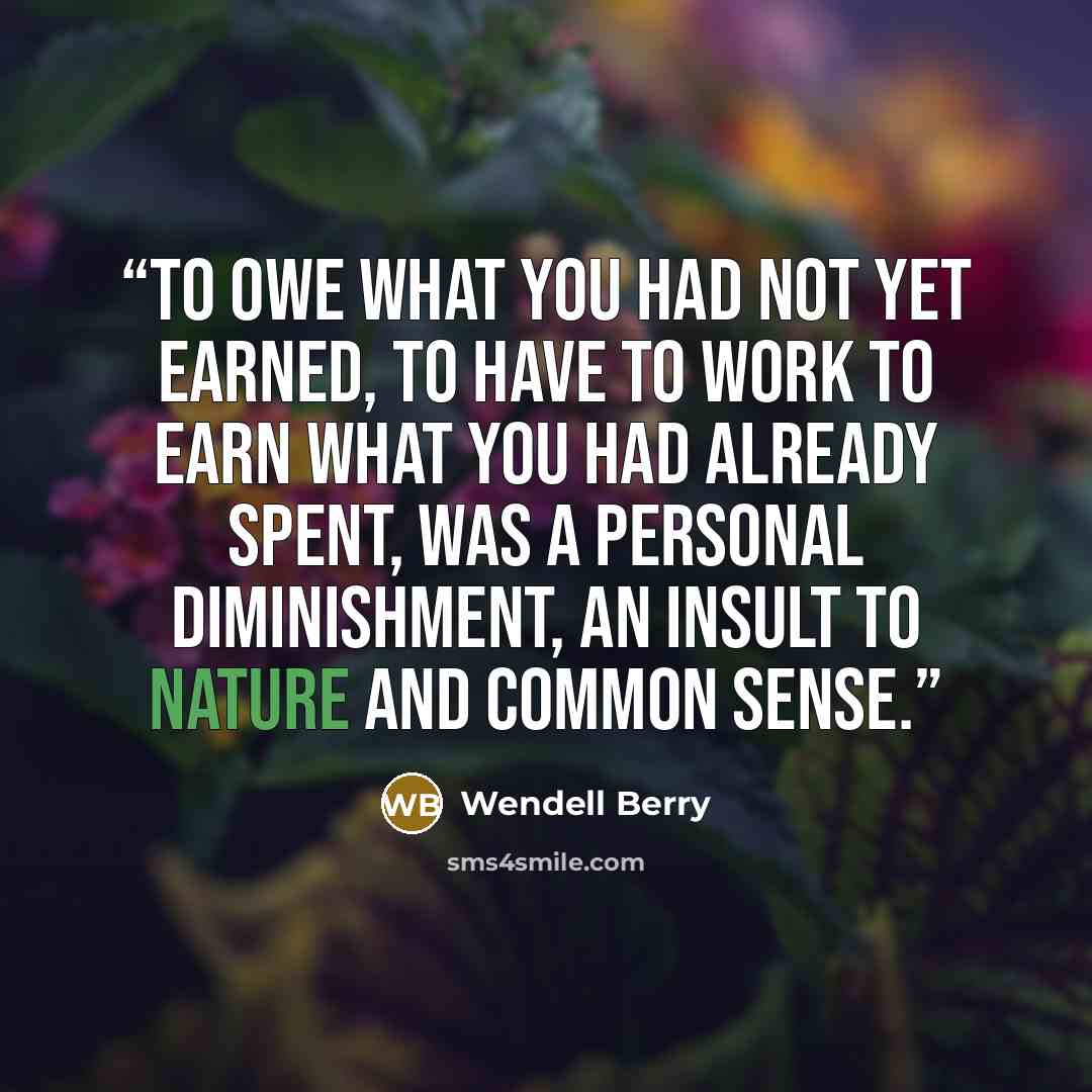 “To owe what you had not yet earned, to have to work to earn what you had already spent, was a personal diminishment, an insult to nature and common sense.” quote by Wendell Berry