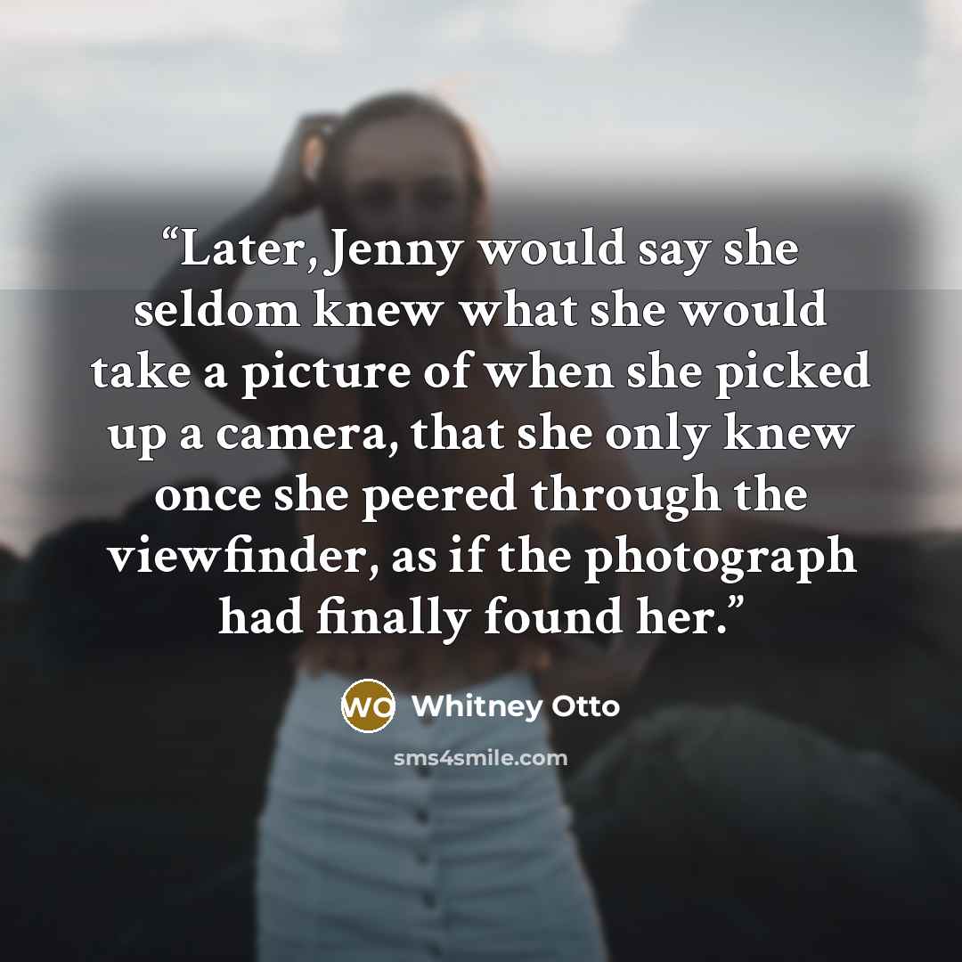 “Later, Jenny would say she seldom knew what she would take a picture of when she picked up a camera, that she only knew once she peered through the viewfinder, as if the photograph had finally found her.” quote by Whitney Otto