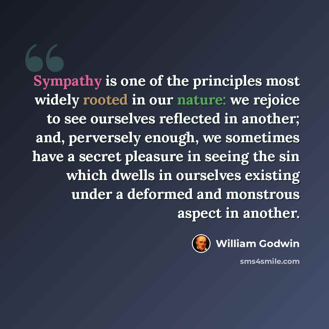“Sympathy is one of the principles most widely rooted in our nature: we rejoice to see ourselves reflected in another; and, perversely enough, we sometimes have a secret pleasure in seeing the sin which dwells in ourselves existing under a deformed and monstrous aspect in another.” quote by William Godwin