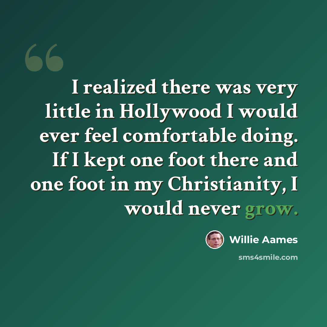 “I realized there was very little in Hollywood I would ever feel comfortable doing. If I kept one foot there and one foot in my Christianity, I would never grow.” quote by Willie Aames