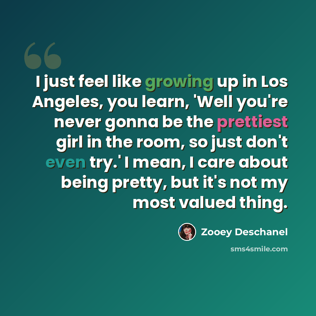 “I just feel like growing up in Los Angeles, you learn, 'Well you're never gonna be the prettiest girl in the room, so just don't even try.' I mean, I care about being pretty, but it's not my most valued thing.” quote by Zooey Deschanel