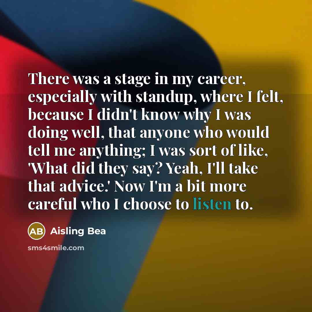 “There was a stage in my career, especially with standup, where I felt, because I didn't know why I was doing well, that anyone who would tell me anything; I was sort of like, 'What did they say? Yeah, I'll take that advice.' Now I'm a bit more careful who I choose to listen to.” quote by Aisling Bea