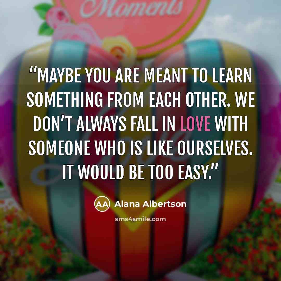 “Maybe you are meant to learn something from each other. We don’t always fall in love with someone who is like ourselves. It would be too easy.” quote by Alana Albertson