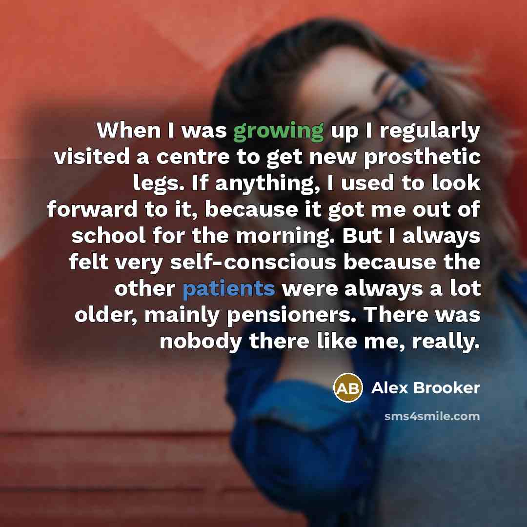 “When I was growing up I regularly visited a centre to get new prosthetic legs. If anything, I used to look forward to it, because it got me out of school for the morning. But I always felt very self-conscious because the other patients were always a lot older, mainly pensioners. There was nobody…” quote by Alex Brooker