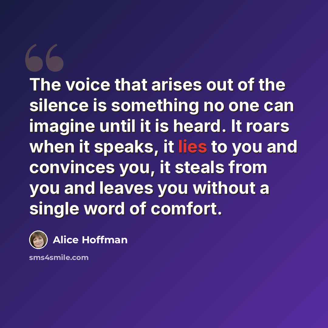 “The voice that arises out of the silence is something no one can imagine until it is heard. It roars when it speaks, it lies to you and convinces you, it steals from you and leaves you without a single word of comfort.” quote by Alice Hoffman