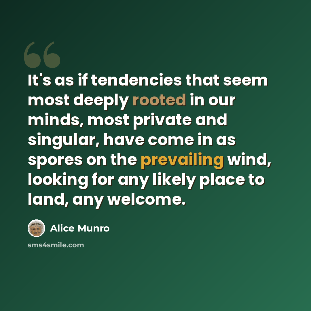 “It's as if tendencies that seem most deeply rooted in our minds, most private and singular, have come in as spores on the prevailing wind, looking for any likely place to land, any welcome.” quote by Alice Munro