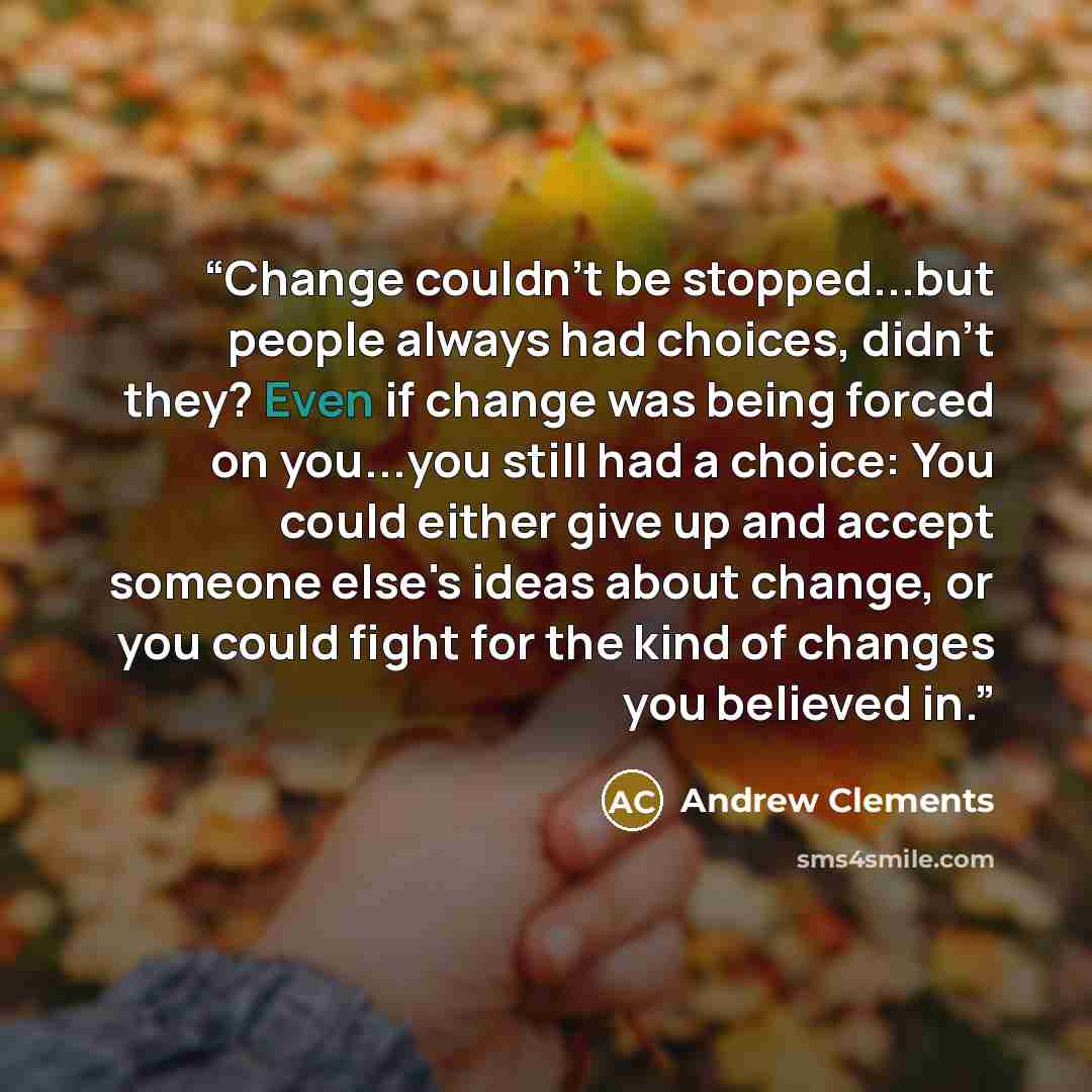“Change couldn't be stopped...but people always had choices, didn't they? Even if change was being forced on you...you still had a choice: You could either give up and accept someone else's ideas about change, or you could fight for the kind of changes you believed in.” quote by Andrew Clements